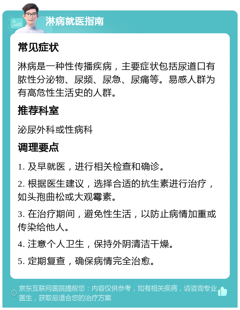 淋病就医指南 常见症状 淋病是一种性传播疾病，主要症状包括尿道口有脓性分泌物、尿频、尿急、尿痛等。易感人群为有高危性生活史的人群。 推荐科室 泌尿外科或性病科 调理要点 1. 及早就医，进行相关检查和确诊。 2. 根据医生建议，选择合适的抗生素进行治疗，如头孢曲松或大观霉素。 3. 在治疗期间，避免性生活，以防止病情加重或传染给他人。 4. 注意个人卫生，保持外阴清洁干燥。 5. 定期复查，确保病情完全治愈。