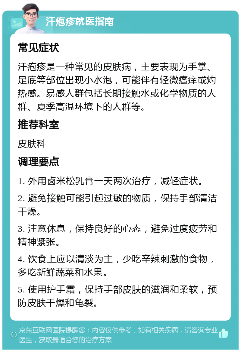 汗疱疹就医指南 常见症状 汗疱疹是一种常见的皮肤病，主要表现为手掌、足底等部位出现小水泡，可能伴有轻微瘙痒或灼热感。易感人群包括长期接触水或化学物质的人群、夏季高温环境下的人群等。 推荐科室 皮肤科 调理要点 1. 外用卤米松乳膏一天两次治疗，减轻症状。 2. 避免接触可能引起过敏的物质，保持手部清洁干燥。 3. 注意休息，保持良好的心态，避免过度疲劳和精神紧张。 4. 饮食上应以清淡为主，少吃辛辣刺激的食物，多吃新鲜蔬菜和水果。 5. 使用护手霜，保持手部皮肤的滋润和柔软，预防皮肤干燥和龟裂。