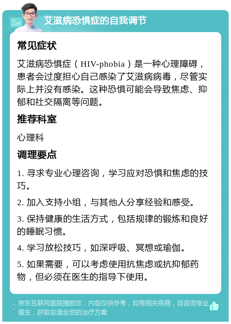 艾滋病恐惧症的自我调节 常见症状 艾滋病恐惧症（HIV-phobia）是一种心理障碍，患者会过度担心自己感染了艾滋病病毒，尽管实际上并没有感染。这种恐惧可能会导致焦虑、抑郁和社交隔离等问题。 推荐科室 心理科 调理要点 1. 寻求专业心理咨询，学习应对恐惧和焦虑的技巧。 2. 加入支持小组，与其他人分享经验和感受。 3. 保持健康的生活方式，包括规律的锻炼和良好的睡眠习惯。 4. 学习放松技巧，如深呼吸、冥想或瑜伽。 5. 如果需要，可以考虑使用抗焦虑或抗抑郁药物，但必须在医生的指导下使用。