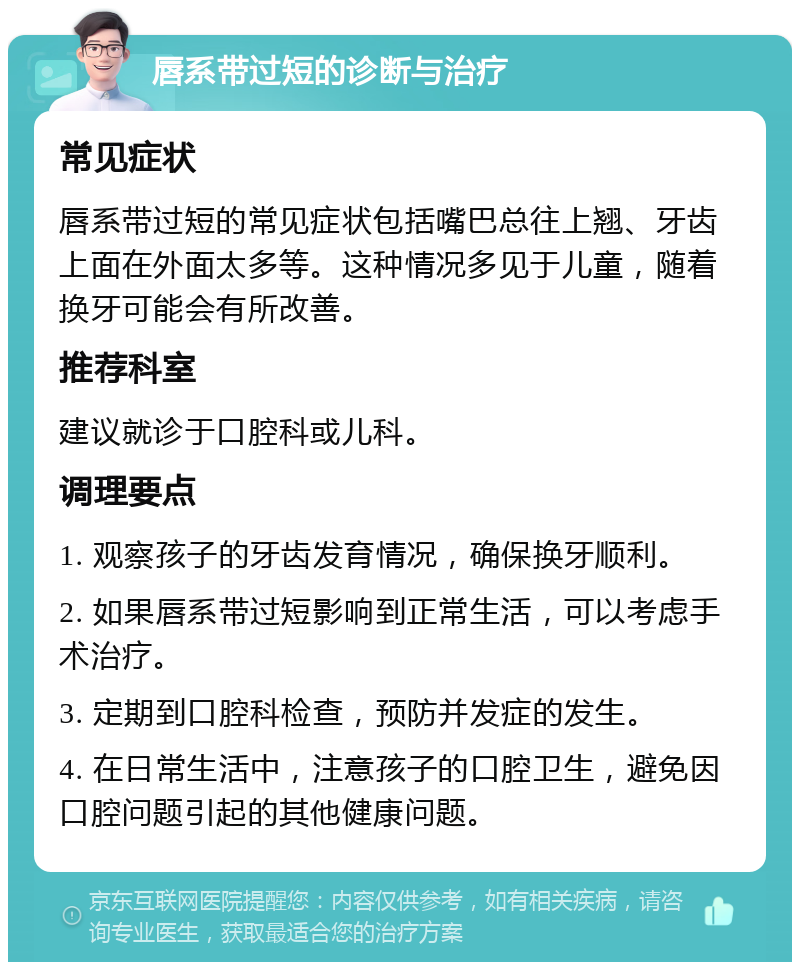 唇系带过短的诊断与治疗 常见症状 唇系带过短的常见症状包括嘴巴总往上翘、牙齿上面在外面太多等。这种情况多见于儿童，随着换牙可能会有所改善。 推荐科室 建议就诊于口腔科或儿科。 调理要点 1. 观察孩子的牙齿发育情况，确保换牙顺利。 2. 如果唇系带过短影响到正常生活，可以考虑手术治疗。 3. 定期到口腔科检查，预防并发症的发生。 4. 在日常生活中，注意孩子的口腔卫生，避免因口腔问题引起的其他健康问题。