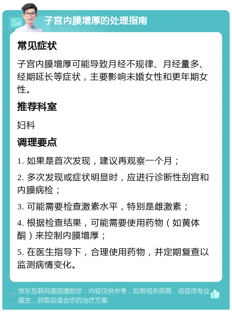 子宫内膜增厚的处理指南 常见症状 子宫内膜增厚可能导致月经不规律、月经量多、经期延长等症状，主要影响未婚女性和更年期女性。 推荐科室 妇科 调理要点 1. 如果是首次发现，建议再观察一个月； 2. 多次发现或症状明显时，应进行诊断性刮宫和内膜病检； 3. 可能需要检查激素水平，特别是雌激素； 4. 根据检查结果，可能需要使用药物（如黄体酮）来控制内膜增厚； 5. 在医生指导下，合理使用药物，并定期复查以监测病情变化。