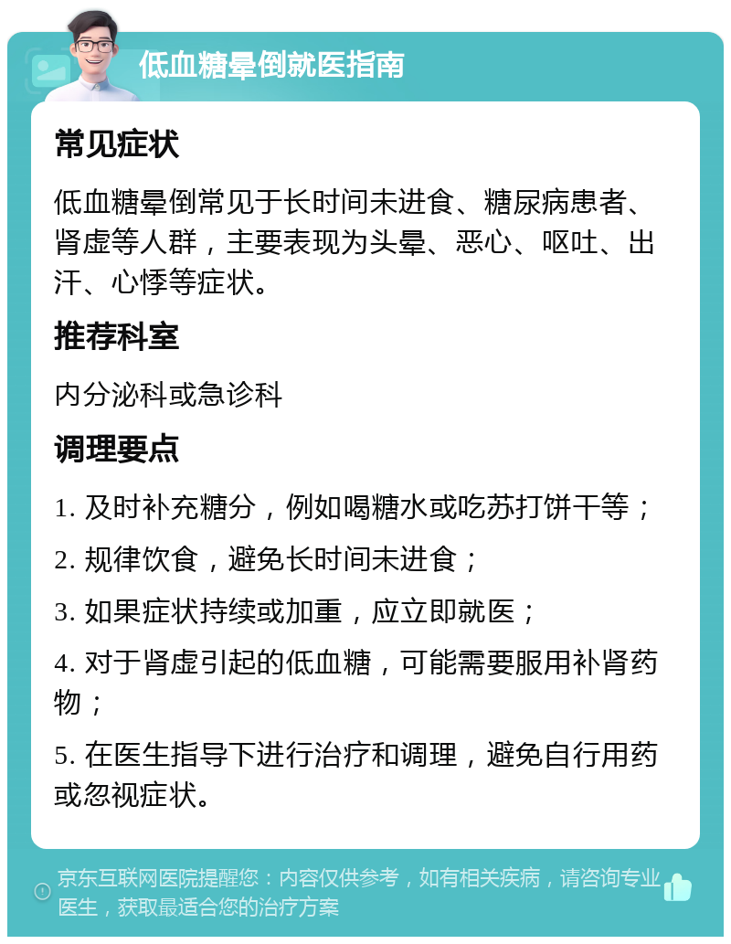 低血糖晕倒就医指南 常见症状 低血糖晕倒常见于长时间未进食、糖尿病患者、肾虚等人群，主要表现为头晕、恶心、呕吐、出汗、心悸等症状。 推荐科室 内分泌科或急诊科 调理要点 1. 及时补充糖分，例如喝糖水或吃苏打饼干等； 2. 规律饮食，避免长时间未进食； 3. 如果症状持续或加重，应立即就医； 4. 对于肾虚引起的低血糖，可能需要服用补肾药物； 5. 在医生指导下进行治疗和调理，避免自行用药或忽视症状。