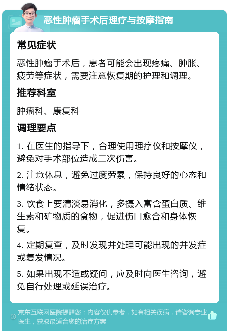 恶性肿瘤手术后理疗与按摩指南 常见症状 恶性肿瘤手术后，患者可能会出现疼痛、肿胀、疲劳等症状，需要注意恢复期的护理和调理。 推荐科室 肿瘤科、康复科 调理要点 1. 在医生的指导下，合理使用理疗仪和按摩仪，避免对手术部位造成二次伤害。 2. 注意休息，避免过度劳累，保持良好的心态和情绪状态。 3. 饮食上要清淡易消化，多摄入富含蛋白质、维生素和矿物质的食物，促进伤口愈合和身体恢复。 4. 定期复查，及时发现并处理可能出现的并发症或复发情况。 5. 如果出现不适或疑问，应及时向医生咨询，避免自行处理或延误治疗。