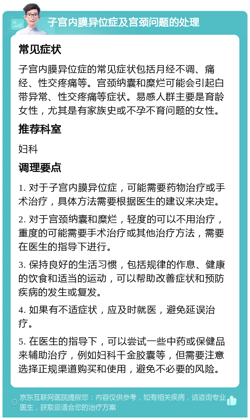 子宫内膜异位症及宫颈问题的处理 常见症状 子宫内膜异位症的常见症状包括月经不调、痛经、性交疼痛等。宫颈纳囊和糜烂可能会引起白带异常、性交疼痛等症状。易感人群主要是育龄女性，尤其是有家族史或不孕不育问题的女性。 推荐科室 妇科 调理要点 1. 对于子宫内膜异位症，可能需要药物治疗或手术治疗，具体方法需要根据医生的建议来决定。 2. 对于宫颈纳囊和糜烂，轻度的可以不用治疗，重度的可能需要手术治疗或其他治疗方法，需要在医生的指导下进行。 3. 保持良好的生活习惯，包括规律的作息、健康的饮食和适当的运动，可以帮助改善症状和预防疾病的发生或复发。 4. 如果有不适症状，应及时就医，避免延误治疗。 5. 在医生的指导下，可以尝试一些中药或保健品来辅助治疗，例如妇科千金胶囊等，但需要注意选择正规渠道购买和使用，避免不必要的风险。