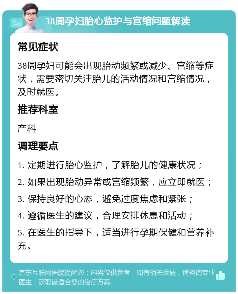 38周孕妇胎心监护与宫缩问题解读 常见症状 38周孕妇可能会出现胎动频繁或减少、宫缩等症状，需要密切关注胎儿的活动情况和宫缩情况，及时就医。 推荐科室 产科 调理要点 1. 定期进行胎心监护，了解胎儿的健康状况； 2. 如果出现胎动异常或宫缩频繁，应立即就医； 3. 保持良好的心态，避免过度焦虑和紧张； 4. 遵循医生的建议，合理安排休息和活动； 5. 在医生的指导下，适当进行孕期保健和营养补充。