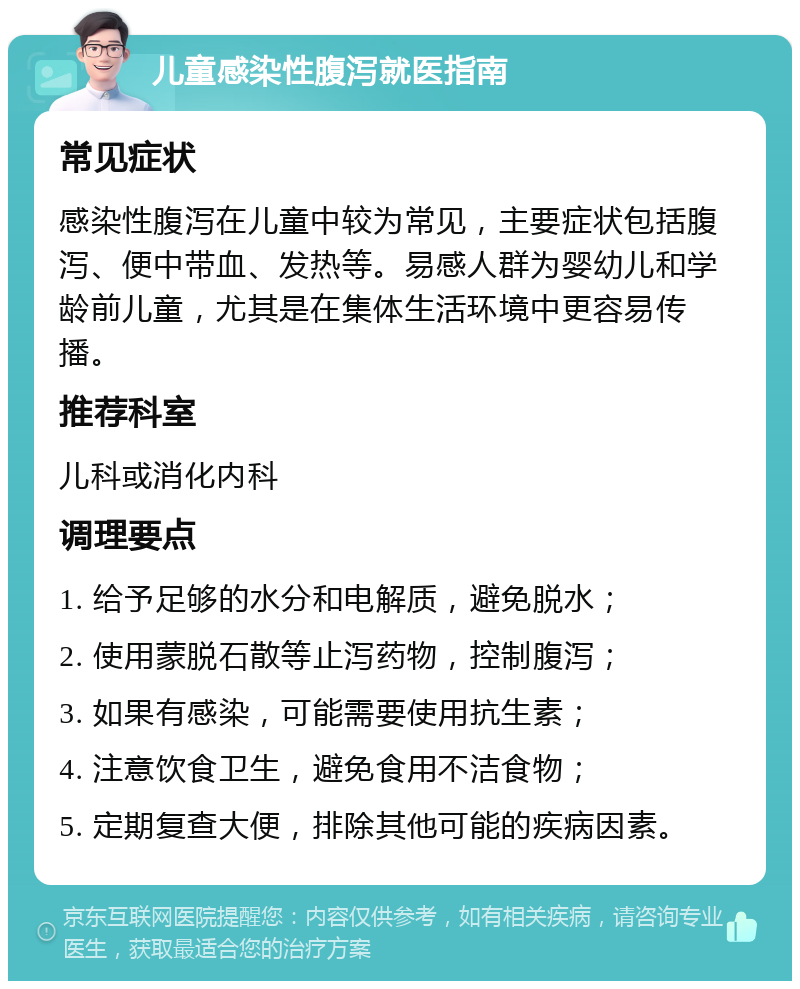 儿童感染性腹泻就医指南 常见症状 感染性腹泻在儿童中较为常见，主要症状包括腹泻、便中带血、发热等。易感人群为婴幼儿和学龄前儿童，尤其是在集体生活环境中更容易传播。 推荐科室 儿科或消化内科 调理要点 1. 给予足够的水分和电解质，避免脱水； 2. 使用蒙脱石散等止泻药物，控制腹泻； 3. 如果有感染，可能需要使用抗生素； 4. 注意饮食卫生，避免食用不洁食物； 5. 定期复查大便，排除其他可能的疾病因素。