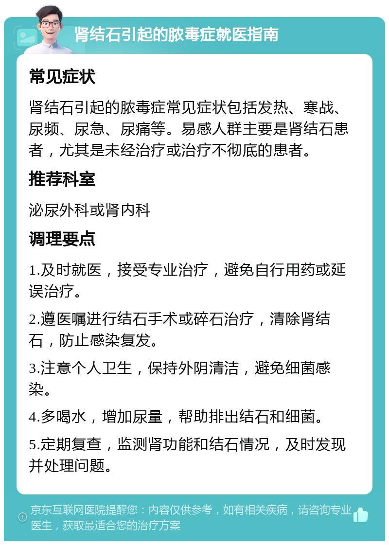 肾结石引起的脓毒症就医指南 常见症状 肾结石引起的脓毒症常见症状包括发热、寒战、尿频、尿急、尿痛等。易感人群主要是肾结石患者，尤其是未经治疗或治疗不彻底的患者。 推荐科室 泌尿外科或肾内科 调理要点 1.及时就医，接受专业治疗，避免自行用药或延误治疗。 2.遵医嘱进行结石手术或碎石治疗，清除肾结石，防止感染复发。 3.注意个人卫生，保持外阴清洁，避免细菌感染。 4.多喝水，增加尿量，帮助排出结石和细菌。 5.定期复查，监测肾功能和结石情况，及时发现并处理问题。