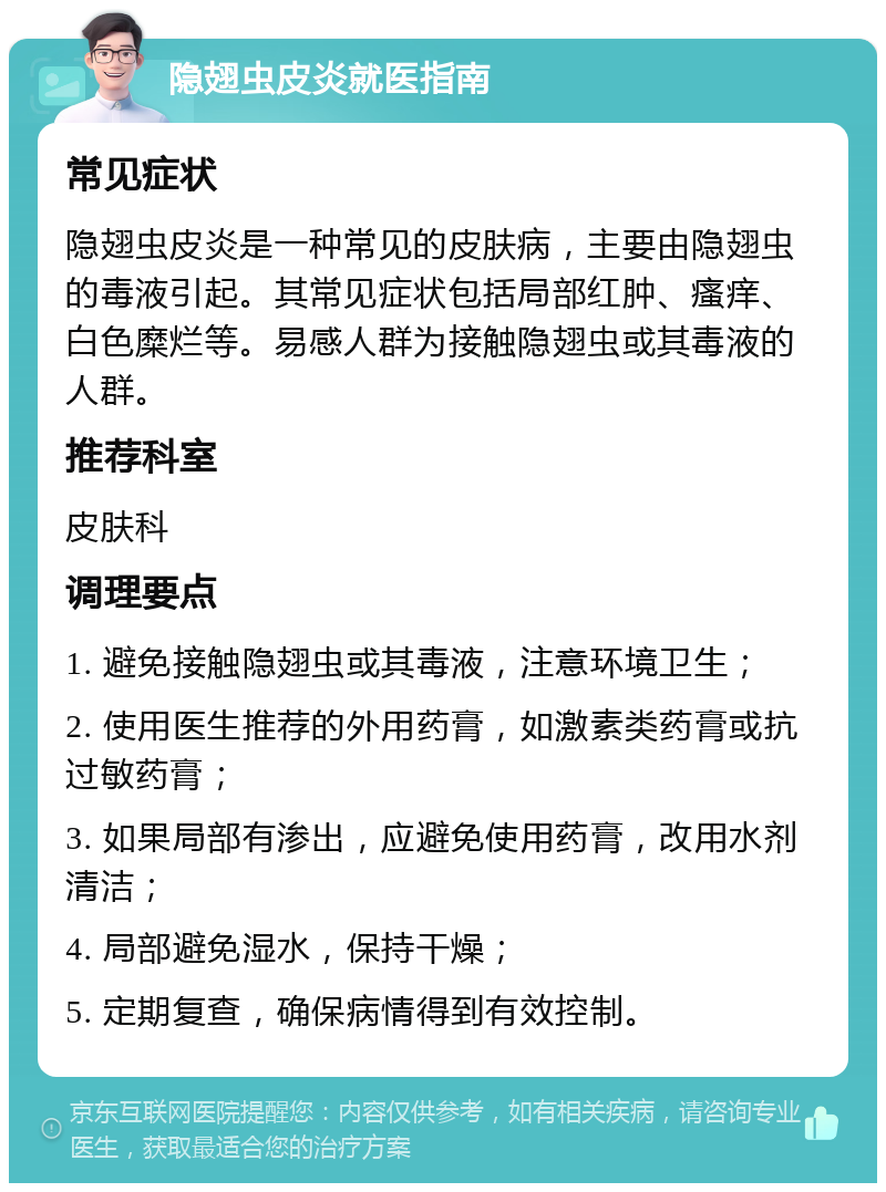 隐翅虫皮炎就医指南 常见症状 隐翅虫皮炎是一种常见的皮肤病，主要由隐翅虫的毒液引起。其常见症状包括局部红肿、瘙痒、白色糜烂等。易感人群为接触隐翅虫或其毒液的人群。 推荐科室 皮肤科 调理要点 1. 避免接触隐翅虫或其毒液，注意环境卫生； 2. 使用医生推荐的外用药膏，如激素类药膏或抗过敏药膏； 3. 如果局部有渗出，应避免使用药膏，改用水剂清洁； 4. 局部避免湿水，保持干燥； 5. 定期复查，确保病情得到有效控制。