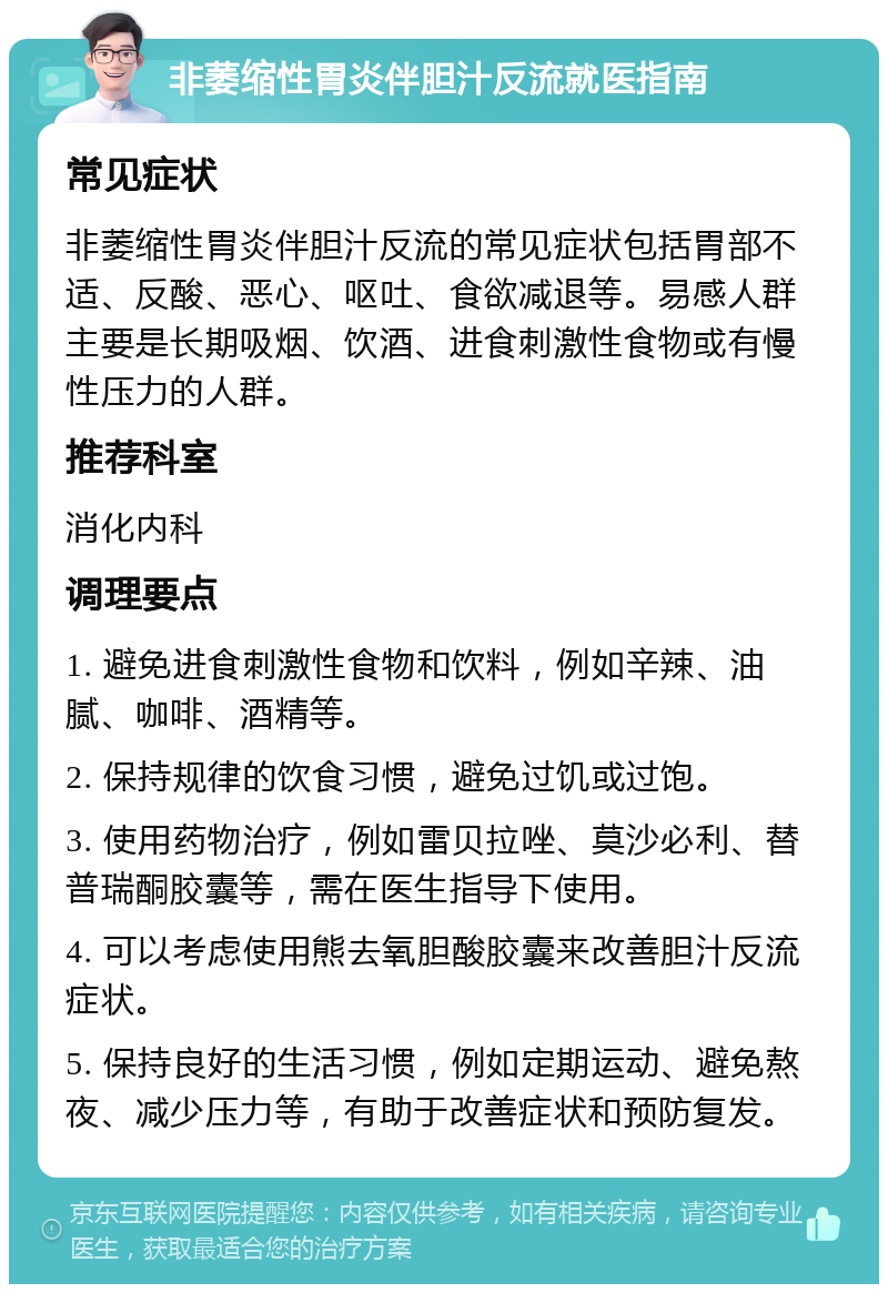 非萎缩性胃炎伴胆汁反流就医指南 常见症状 非萎缩性胃炎伴胆汁反流的常见症状包括胃部不适、反酸、恶心、呕吐、食欲减退等。易感人群主要是长期吸烟、饮酒、进食刺激性食物或有慢性压力的人群。 推荐科室 消化内科 调理要点 1. 避免进食刺激性食物和饮料，例如辛辣、油腻、咖啡、酒精等。 2. 保持规律的饮食习惯，避免过饥或过饱。 3. 使用药物治疗，例如雷贝拉唑、莫沙必利、替普瑞酮胶囊等，需在医生指导下使用。 4. 可以考虑使用熊去氧胆酸胶囊来改善胆汁反流症状。 5. 保持良好的生活习惯，例如定期运动、避免熬夜、减少压力等，有助于改善症状和预防复发。