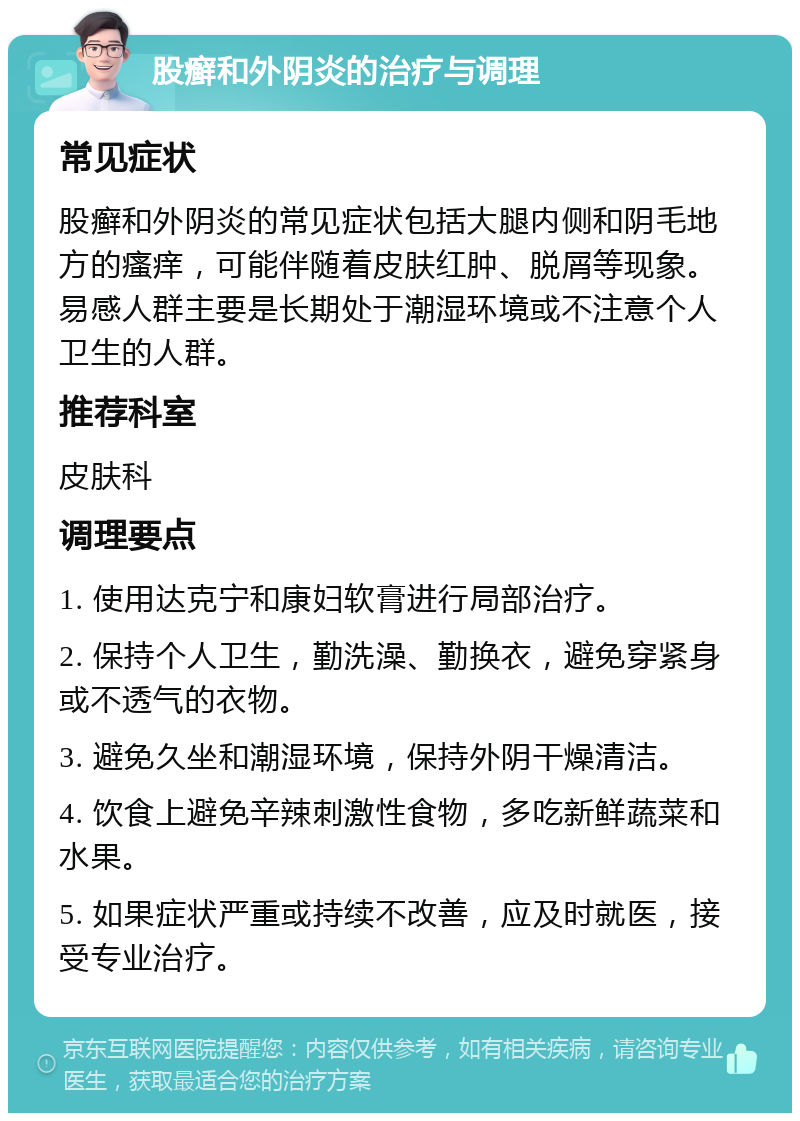 股癣和外阴炎的治疗与调理 常见症状 股癣和外阴炎的常见症状包括大腿内侧和阴毛地方的瘙痒，可能伴随着皮肤红肿、脱屑等现象。易感人群主要是长期处于潮湿环境或不注意个人卫生的人群。 推荐科室 皮肤科 调理要点 1. 使用达克宁和康妇软膏进行局部治疗。 2. 保持个人卫生，勤洗澡、勤换衣，避免穿紧身或不透气的衣物。 3. 避免久坐和潮湿环境，保持外阴干燥清洁。 4. 饮食上避免辛辣刺激性食物，多吃新鲜蔬菜和水果。 5. 如果症状严重或持续不改善，应及时就医，接受专业治疗。