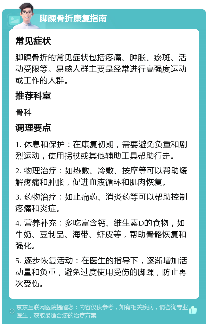 脚踝骨折康复指南 常见症状 脚踝骨折的常见症状包括疼痛、肿胀、瘀斑、活动受限等。易感人群主要是经常进行高强度运动或工作的人群。 推荐科室 骨科 调理要点 1. 休息和保护：在康复初期，需要避免负重和剧烈运动，使用拐杖或其他辅助工具帮助行走。 2. 物理治疗：如热敷、冷敷、按摩等可以帮助缓解疼痛和肿胀，促进血液循环和肌肉恢复。 3. 药物治疗：如止痛药、消炎药等可以帮助控制疼痛和炎症。 4. 营养补充：多吃富含钙、维生素D的食物，如牛奶、豆制品、海带、虾皮等，帮助骨骼恢复和强化。 5. 逐步恢复活动：在医生的指导下，逐渐增加活动量和负重，避免过度使用受伤的脚踝，防止再次受伤。