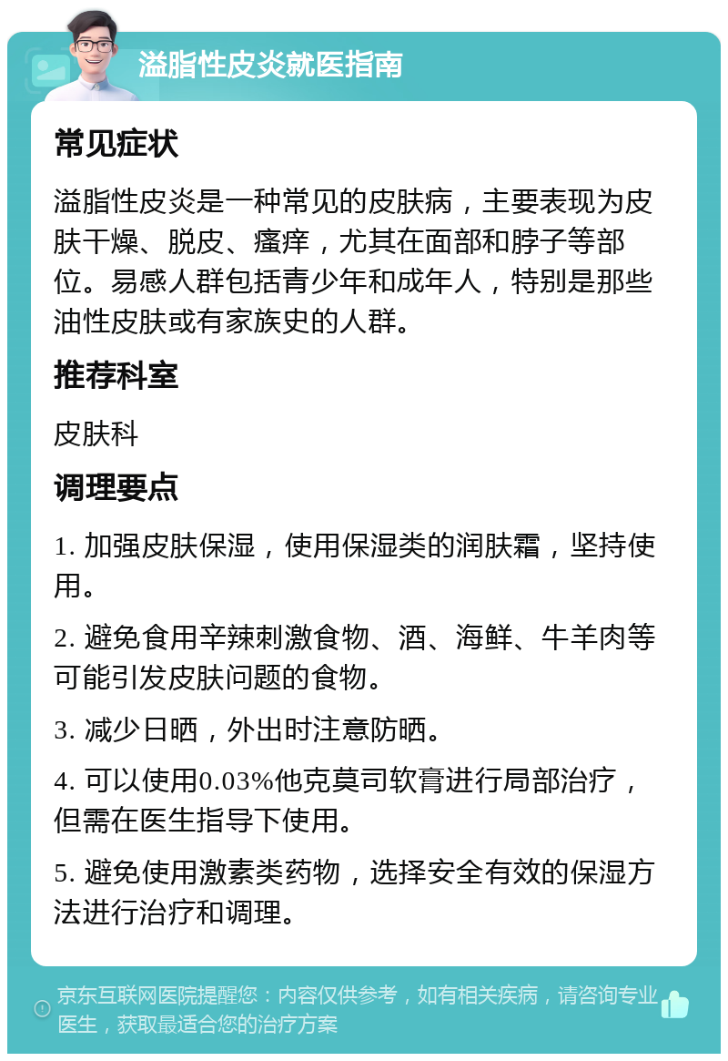 溢脂性皮炎就医指南 常见症状 溢脂性皮炎是一种常见的皮肤病，主要表现为皮肤干燥、脱皮、瘙痒，尤其在面部和脖子等部位。易感人群包括青少年和成年人，特别是那些油性皮肤或有家族史的人群。 推荐科室 皮肤科 调理要点 1. 加强皮肤保湿，使用保湿类的润肤霜，坚持使用。 2. 避免食用辛辣刺激食物、酒、海鲜、牛羊肉等可能引发皮肤问题的食物。 3. 减少日晒，外出时注意防晒。 4. 可以使用0.03%他克莫司软膏进行局部治疗，但需在医生指导下使用。 5. 避免使用激素类药物，选择安全有效的保湿方法进行治疗和调理。