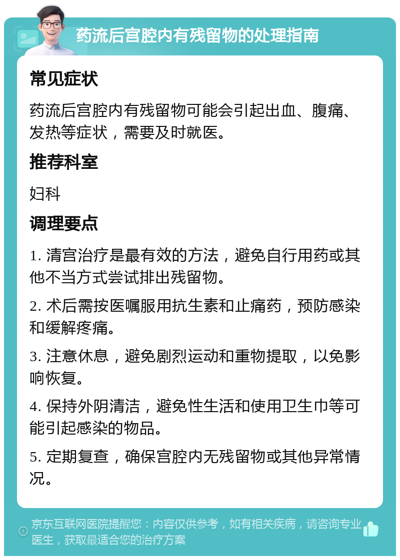 药流后宫腔内有残留物的处理指南 常见症状 药流后宫腔内有残留物可能会引起出血、腹痛、发热等症状，需要及时就医。 推荐科室 妇科 调理要点 1. 清宫治疗是最有效的方法，避免自行用药或其他不当方式尝试排出残留物。 2. 术后需按医嘱服用抗生素和止痛药，预防感染和缓解疼痛。 3. 注意休息，避免剧烈运动和重物提取，以免影响恢复。 4. 保持外阴清洁，避免性生活和使用卫生巾等可能引起感染的物品。 5. 定期复查，确保宫腔内无残留物或其他异常情况。