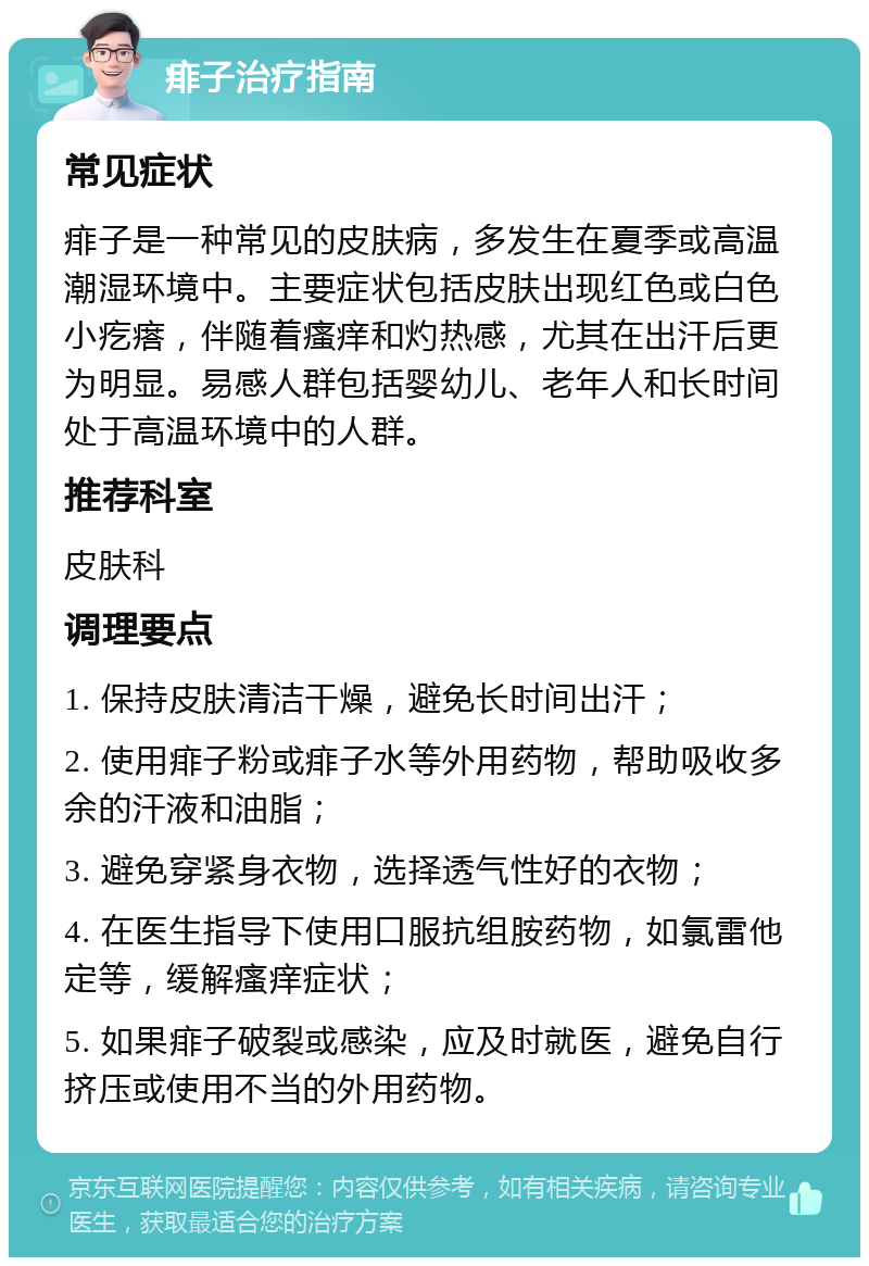 痱子治疗指南 常见症状 痱子是一种常见的皮肤病，多发生在夏季或高温潮湿环境中。主要症状包括皮肤出现红色或白色小疙瘩，伴随着瘙痒和灼热感，尤其在出汗后更为明显。易感人群包括婴幼儿、老年人和长时间处于高温环境中的人群。 推荐科室 皮肤科 调理要点 1. 保持皮肤清洁干燥，避免长时间出汗； 2. 使用痱子粉或痱子水等外用药物，帮助吸收多余的汗液和油脂； 3. 避免穿紧身衣物，选择透气性好的衣物； 4. 在医生指导下使用口服抗组胺药物，如氯雷他定等，缓解瘙痒症状； 5. 如果痱子破裂或感染，应及时就医，避免自行挤压或使用不当的外用药物。