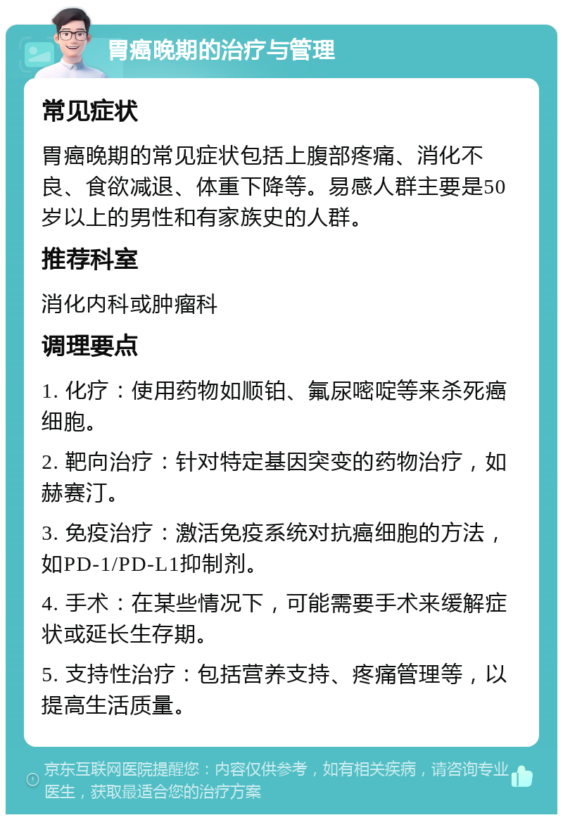 胃癌晚期的治疗与管理 常见症状 胃癌晚期的常见症状包括上腹部疼痛、消化不良、食欲减退、体重下降等。易感人群主要是50岁以上的男性和有家族史的人群。 推荐科室 消化内科或肿瘤科 调理要点 1. 化疗：使用药物如顺铂、氟尿嘧啶等来杀死癌细胞。 2. 靶向治疗：针对特定基因突变的药物治疗，如赫赛汀。 3. 免疫治疗：激活免疫系统对抗癌细胞的方法，如PD-1/PD-L1抑制剂。 4. 手术：在某些情况下，可能需要手术来缓解症状或延长生存期。 5. 支持性治疗：包括营养支持、疼痛管理等，以提高生活质量。