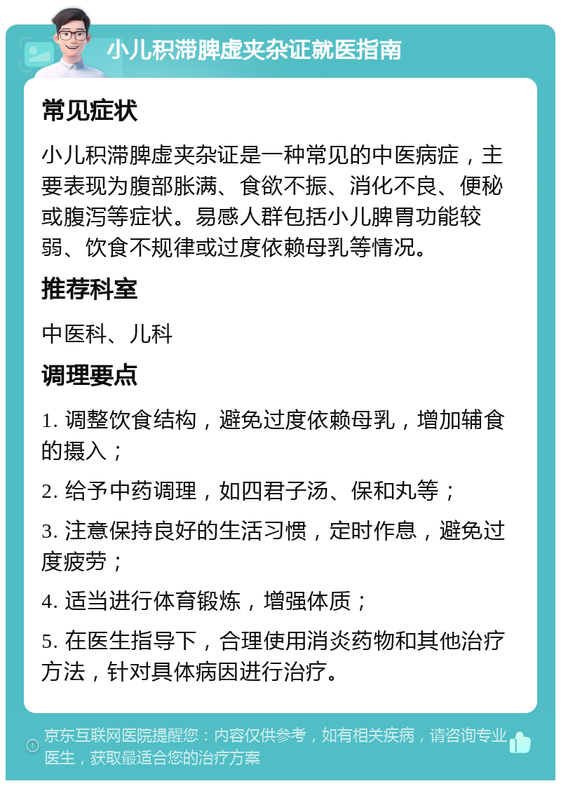 小儿积滞脾虚夹杂证就医指南 常见症状 小儿积滞脾虚夹杂证是一种常见的中医病症，主要表现为腹部胀满、食欲不振、消化不良、便秘或腹泻等症状。易感人群包括小儿脾胃功能较弱、饮食不规律或过度依赖母乳等情况。 推荐科室 中医科、儿科 调理要点 1. 调整饮食结构，避免过度依赖母乳，增加辅食的摄入； 2. 给予中药调理，如四君子汤、保和丸等； 3. 注意保持良好的生活习惯，定时作息，避免过度疲劳； 4. 适当进行体育锻炼，增强体质； 5. 在医生指导下，合理使用消炎药物和其他治疗方法，针对具体病因进行治疗。