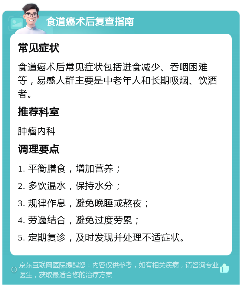 食道癌术后复查指南 常见症状 食道癌术后常见症状包括进食减少、吞咽困难等，易感人群主要是中老年人和长期吸烟、饮酒者。 推荐科室 肿瘤内科 调理要点 1. 平衡膳食，增加营养； 2. 多饮温水，保持水分； 3. 规律作息，避免晚睡或熬夜； 4. 劳逸结合，避免过度劳累； 5. 定期复诊，及时发现并处理不适症状。