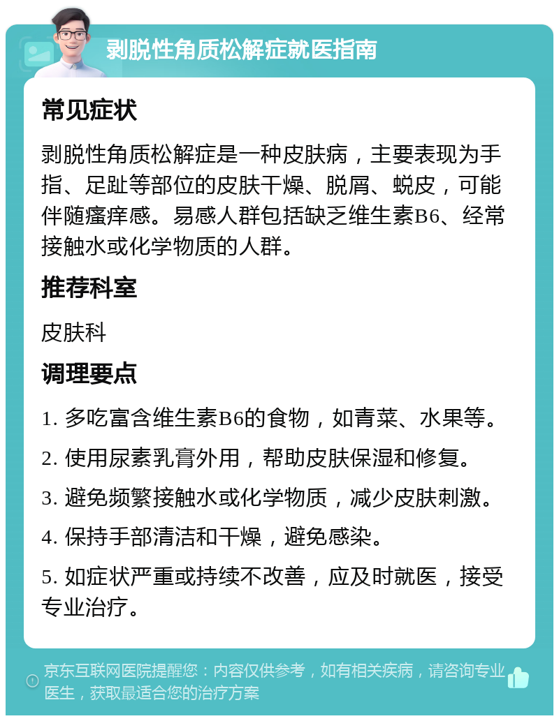 剥脱性角质松解症就医指南 常见症状 剥脱性角质松解症是一种皮肤病，主要表现为手指、足趾等部位的皮肤干燥、脱屑、蜕皮，可能伴随瘙痒感。易感人群包括缺乏维生素B6、经常接触水或化学物质的人群。 推荐科室 皮肤科 调理要点 1. 多吃富含维生素B6的食物，如青菜、水果等。 2. 使用尿素乳膏外用，帮助皮肤保湿和修复。 3. 避免频繁接触水或化学物质，减少皮肤刺激。 4. 保持手部清洁和干燥，避免感染。 5. 如症状严重或持续不改善，应及时就医，接受专业治疗。