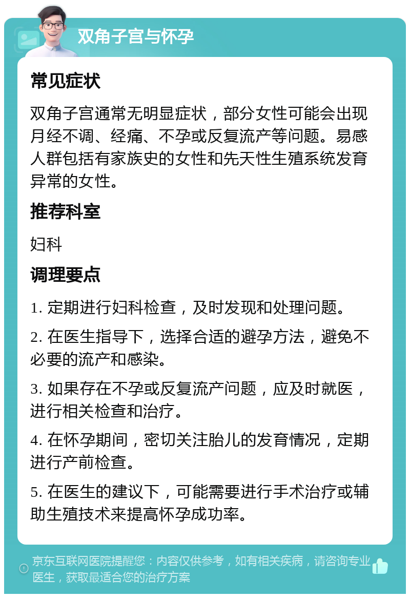 双角子宫与怀孕 常见症状 双角子宫通常无明显症状，部分女性可能会出现月经不调、经痛、不孕或反复流产等问题。易感人群包括有家族史的女性和先天性生殖系统发育异常的女性。 推荐科室 妇科 调理要点 1. 定期进行妇科检查，及时发现和处理问题。 2. 在医生指导下，选择合适的避孕方法，避免不必要的流产和感染。 3. 如果存在不孕或反复流产问题，应及时就医，进行相关检查和治疗。 4. 在怀孕期间，密切关注胎儿的发育情况，定期进行产前检查。 5. 在医生的建议下，可能需要进行手术治疗或辅助生殖技术来提高怀孕成功率。