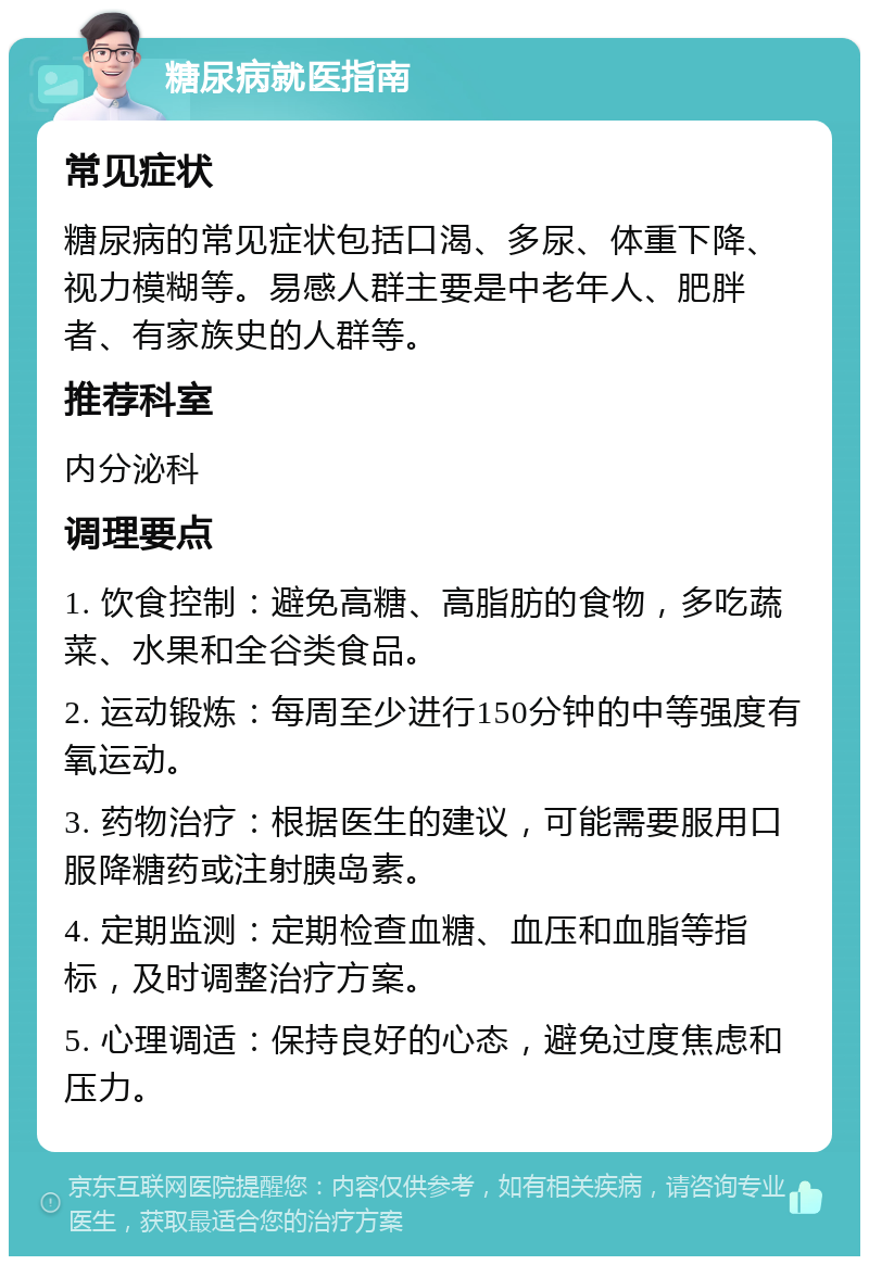 糖尿病就医指南 常见症状 糖尿病的常见症状包括口渴、多尿、体重下降、视力模糊等。易感人群主要是中老年人、肥胖者、有家族史的人群等。 推荐科室 内分泌科 调理要点 1. 饮食控制：避免高糖、高脂肪的食物，多吃蔬菜、水果和全谷类食品。 2. 运动锻炼：每周至少进行150分钟的中等强度有氧运动。 3. 药物治疗：根据医生的建议，可能需要服用口服降糖药或注射胰岛素。 4. 定期监测：定期检查血糖、血压和血脂等指标，及时调整治疗方案。 5. 心理调适：保持良好的心态，避免过度焦虑和压力。