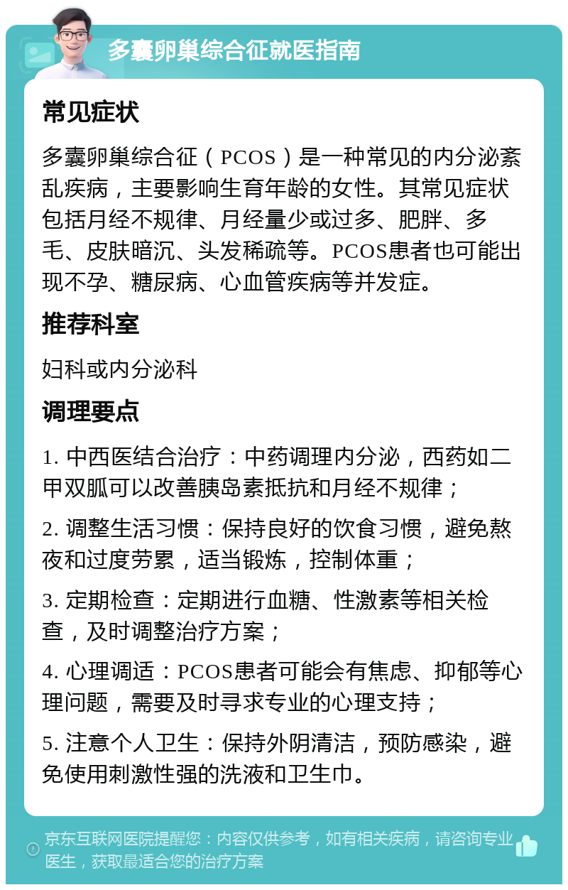 多囊卵巢综合征就医指南 常见症状 多囊卵巢综合征（PCOS）是一种常见的内分泌紊乱疾病，主要影响生育年龄的女性。其常见症状包括月经不规律、月经量少或过多、肥胖、多毛、皮肤暗沉、头发稀疏等。PCOS患者也可能出现不孕、糖尿病、心血管疾病等并发症。 推荐科室 妇科或内分泌科 调理要点 1. 中西医结合治疗：中药调理内分泌，西药如二甲双胍可以改善胰岛素抵抗和月经不规律； 2. 调整生活习惯：保持良好的饮食习惯，避免熬夜和过度劳累，适当锻炼，控制体重； 3. 定期检查：定期进行血糖、性激素等相关检查，及时调整治疗方案； 4. 心理调适：PCOS患者可能会有焦虑、抑郁等心理问题，需要及时寻求专业的心理支持； 5. 注意个人卫生：保持外阴清洁，预防感染，避免使用刺激性强的洗液和卫生巾。