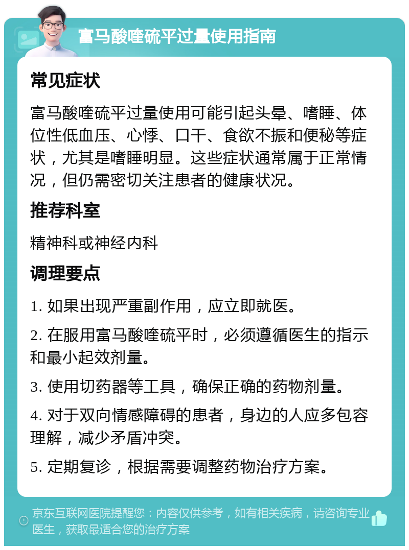 富马酸喹硫平过量使用指南 常见症状 富马酸喹硫平过量使用可能引起头晕、嗜睡、体位性低血压、心悸、口干、食欲不振和便秘等症状，尤其是嗜睡明显。这些症状通常属于正常情况，但仍需密切关注患者的健康状况。 推荐科室 精神科或神经内科 调理要点 1. 如果出现严重副作用，应立即就医。 2. 在服用富马酸喹硫平时，必须遵循医生的指示和最小起效剂量。 3. 使用切药器等工具，确保正确的药物剂量。 4. 对于双向情感障碍的患者，身边的人应多包容理解，减少矛盾冲突。 5. 定期复诊，根据需要调整药物治疗方案。