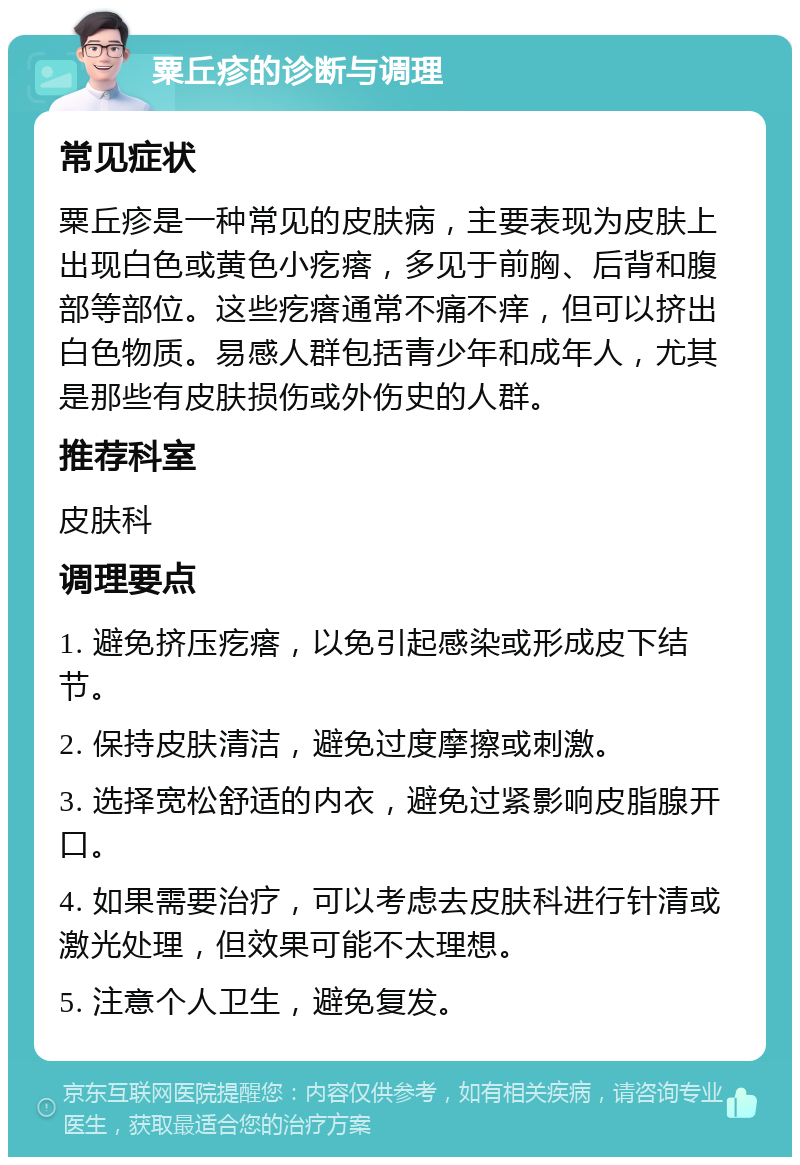 粟丘疹的诊断与调理 常见症状 粟丘疹是一种常见的皮肤病，主要表现为皮肤上出现白色或黄色小疙瘩，多见于前胸、后背和腹部等部位。这些疙瘩通常不痛不痒，但可以挤出白色物质。易感人群包括青少年和成年人，尤其是那些有皮肤损伤或外伤史的人群。 推荐科室 皮肤科 调理要点 1. 避免挤压疙瘩，以免引起感染或形成皮下结节。 2. 保持皮肤清洁，避免过度摩擦或刺激。 3. 选择宽松舒适的内衣，避免过紧影响皮脂腺开口。 4. 如果需要治疗，可以考虑去皮肤科进行针清或激光处理，但效果可能不太理想。 5. 注意个人卫生，避免复发。