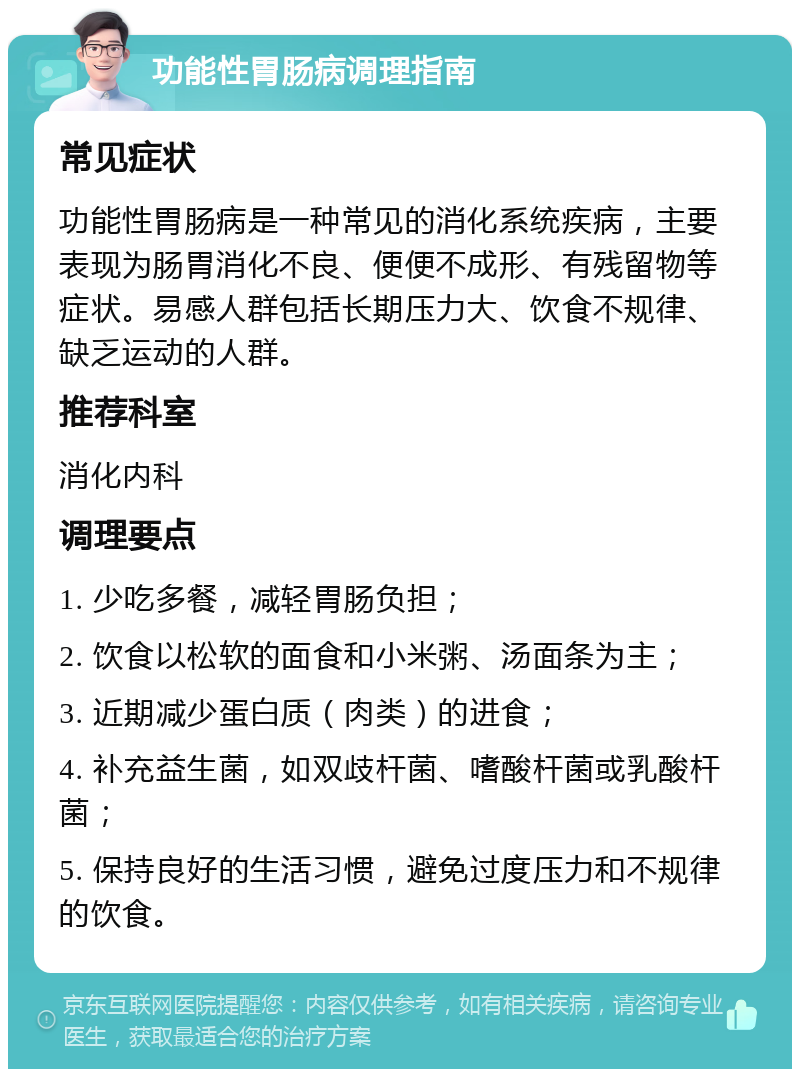 功能性胃肠病调理指南 常见症状 功能性胃肠病是一种常见的消化系统疾病，主要表现为肠胃消化不良、便便不成形、有残留物等症状。易感人群包括长期压力大、饮食不规律、缺乏运动的人群。 推荐科室 消化内科 调理要点 1. 少吃多餐，减轻胃肠负担； 2. 饮食以松软的面食和小米粥、汤面条为主； 3. 近期减少蛋白质（肉类）的进食； 4. 补充益生菌，如双歧杆菌、嗜酸杆菌或乳酸杆菌； 5. 保持良好的生活习惯，避免过度压力和不规律的饮食。