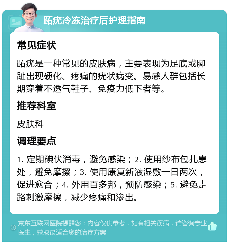 跖疣冷冻治疗后护理指南 常见症状 跖疣是一种常见的皮肤病，主要表现为足底或脚趾出现硬化、疼痛的疣状病变。易感人群包括长期穿着不透气鞋子、免疫力低下者等。 推荐科室 皮肤科 调理要点 1. 定期碘伏消毒，避免感染；2. 使用纱布包扎患处，避免摩擦；3. 使用康复新液湿敷一日两次，促进愈合；4. 外用百多邦，预防感染；5. 避免走路刺激摩擦，减少疼痛和渗出。