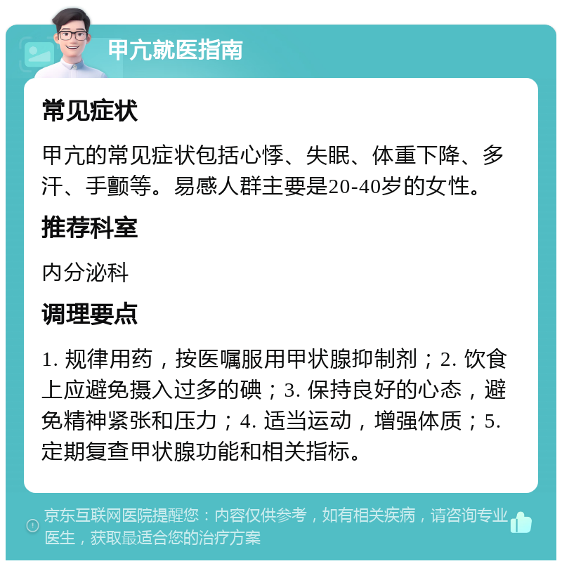 甲亢就医指南 常见症状 甲亢的常见症状包括心悸、失眠、体重下降、多汗、手颤等。易感人群主要是20-40岁的女性。 推荐科室 内分泌科 调理要点 1. 规律用药，按医嘱服用甲状腺抑制剂；2. 饮食上应避免摄入过多的碘；3. 保持良好的心态，避免精神紧张和压力；4. 适当运动，增强体质；5. 定期复查甲状腺功能和相关指标。