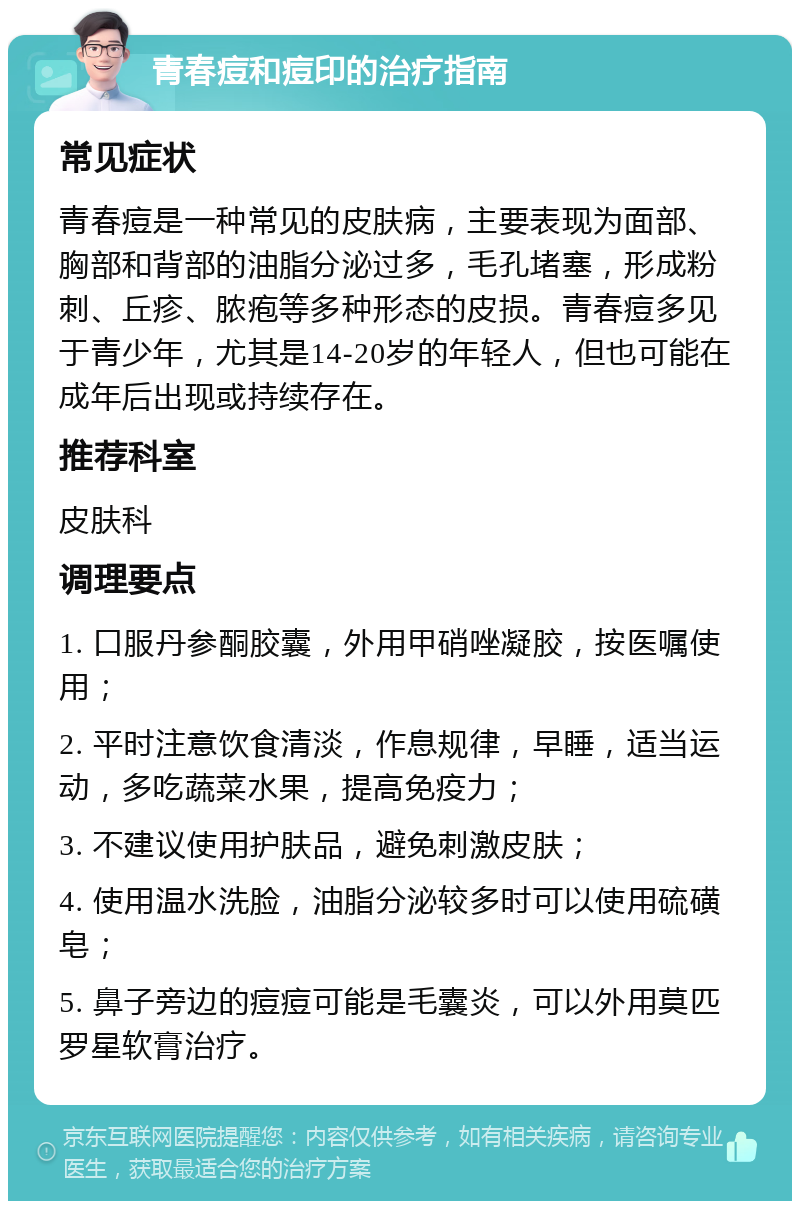 青春痘和痘印的治疗指南 常见症状 青春痘是一种常见的皮肤病，主要表现为面部、胸部和背部的油脂分泌过多，毛孔堵塞，形成粉刺、丘疹、脓疱等多种形态的皮损。青春痘多见于青少年，尤其是14-20岁的年轻人，但也可能在成年后出现或持续存在。 推荐科室 皮肤科 调理要点 1. 口服丹参酮胶囊，外用甲硝唑凝胶，按医嘱使用； 2. 平时注意饮食清淡，作息规律，早睡，适当运动，多吃蔬菜水果，提高免疫力； 3. 不建议使用护肤品，避免刺激皮肤； 4. 使用温水洗脸，油脂分泌较多时可以使用硫磺皂； 5. 鼻子旁边的痘痘可能是毛囊炎，可以外用莫匹罗星软膏治疗。