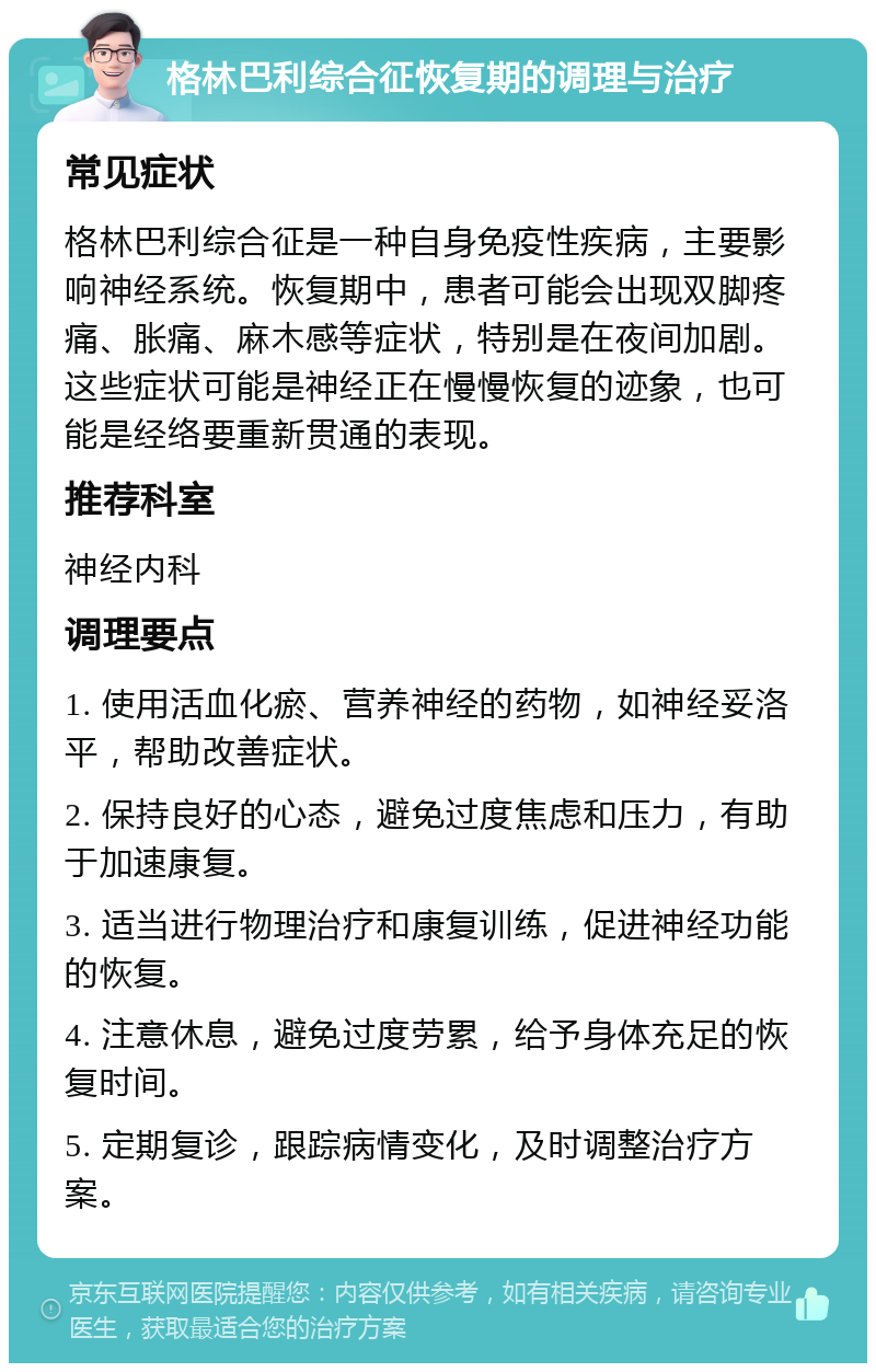 格林巴利综合征恢复期的调理与治疗 常见症状 格林巴利综合征是一种自身免疫性疾病，主要影响神经系统。恢复期中，患者可能会出现双脚疼痛、胀痛、麻木感等症状，特别是在夜间加剧。这些症状可能是神经正在慢慢恢复的迹象，也可能是经络要重新贯通的表现。 推荐科室 神经内科 调理要点 1. 使用活血化瘀、营养神经的药物，如神经妥洛平，帮助改善症状。 2. 保持良好的心态，避免过度焦虑和压力，有助于加速康复。 3. 适当进行物理治疗和康复训练，促进神经功能的恢复。 4. 注意休息，避免过度劳累，给予身体充足的恢复时间。 5. 定期复诊，跟踪病情变化，及时调整治疗方案。