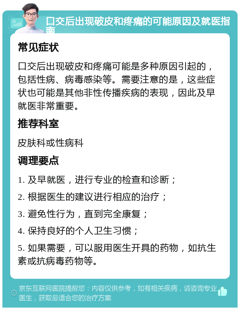 口交后出现破皮和疼痛的可能原因及就医指南 常见症状 口交后出现破皮和疼痛可能是多种原因引起的，包括性病、病毒感染等。需要注意的是，这些症状也可能是其他非性传播疾病的表现，因此及早就医非常重要。 推荐科室 皮肤科或性病科 调理要点 1. 及早就医，进行专业的检查和诊断； 2. 根据医生的建议进行相应的治疗； 3. 避免性行为，直到完全康复； 4. 保持良好的个人卫生习惯； 5. 如果需要，可以服用医生开具的药物，如抗生素或抗病毒药物等。