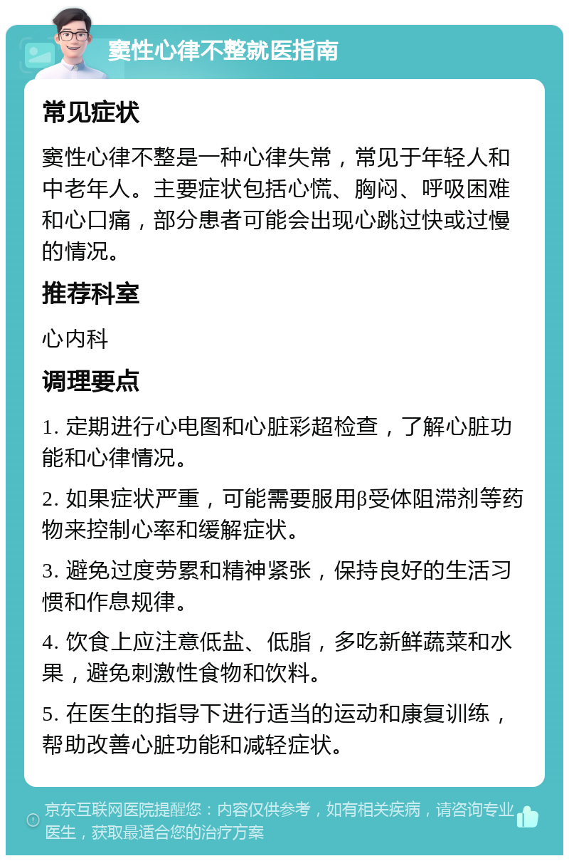 窦性心律不整就医指南 常见症状 窦性心律不整是一种心律失常，常见于年轻人和中老年人。主要症状包括心慌、胸闷、呼吸困难和心口痛，部分患者可能会出现心跳过快或过慢的情况。 推荐科室 心内科 调理要点 1. 定期进行心电图和心脏彩超检查，了解心脏功能和心律情况。 2. 如果症状严重，可能需要服用β受体阻滞剂等药物来控制心率和缓解症状。 3. 避免过度劳累和精神紧张，保持良好的生活习惯和作息规律。 4. 饮食上应注意低盐、低脂，多吃新鲜蔬菜和水果，避免刺激性食物和饮料。 5. 在医生的指导下进行适当的运动和康复训练，帮助改善心脏功能和减轻症状。