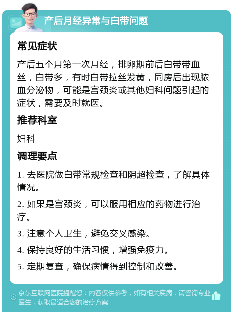 产后月经异常与白带问题 常见症状 产后五个月第一次月经，排卵期前后白带带血丝，白带多，有时白带拉丝发黄，同房后出现脓血分泌物，可能是宫颈炎或其他妇科问题引起的症状，需要及时就医。 推荐科室 妇科 调理要点 1. 去医院做白带常规检查和阴超检查，了解具体情况。 2. 如果是宫颈炎，可以服用相应的药物进行治疗。 3. 注意个人卫生，避免交叉感染。 4. 保持良好的生活习惯，增强免疫力。 5. 定期复查，确保病情得到控制和改善。