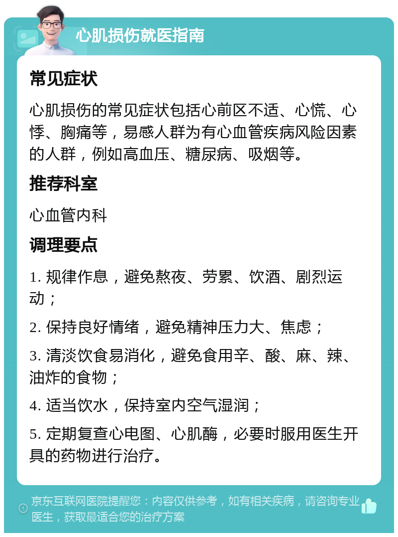 心肌损伤就医指南 常见症状 心肌损伤的常见症状包括心前区不适、心慌、心悸、胸痛等，易感人群为有心血管疾病风险因素的人群，例如高血压、糖尿病、吸烟等。 推荐科室 心血管内科 调理要点 1. 规律作息，避免熬夜、劳累、饮酒、剧烈运动； 2. 保持良好情绪，避免精神压力大、焦虑； 3. 清淡饮食易消化，避免食用辛、酸、麻、辣、油炸的食物； 4. 适当饮水，保持室内空气湿润； 5. 定期复查心电图、心肌酶，必要时服用医生开具的药物进行治疗。