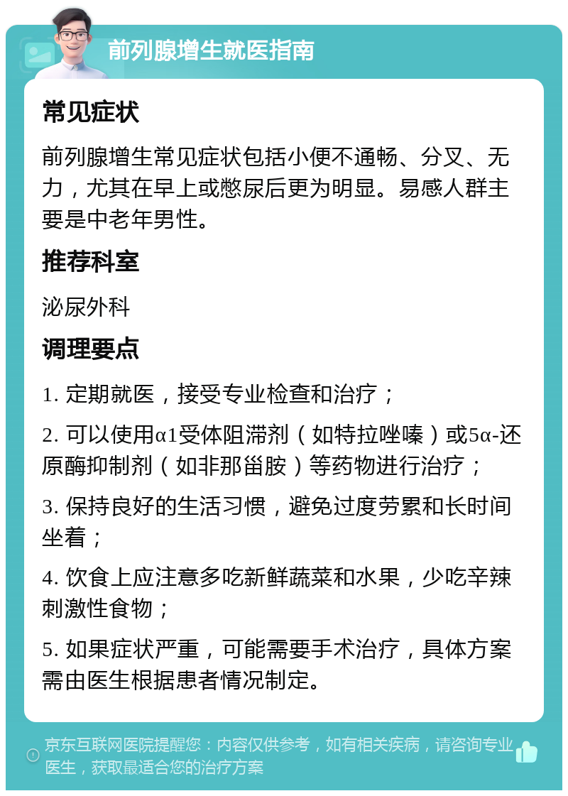 前列腺增生就医指南 常见症状 前列腺增生常见症状包括小便不通畅、分叉、无力，尤其在早上或憋尿后更为明显。易感人群主要是中老年男性。 推荐科室 泌尿外科 调理要点 1. 定期就医，接受专业检查和治疗； 2. 可以使用α1受体阻滞剂（如特拉唑嗪）或5α-还原酶抑制剂（如非那甾胺）等药物进行治疗； 3. 保持良好的生活习惯，避免过度劳累和长时间坐着； 4. 饮食上应注意多吃新鲜蔬菜和水果，少吃辛辣刺激性食物； 5. 如果症状严重，可能需要手术治疗，具体方案需由医生根据患者情况制定。