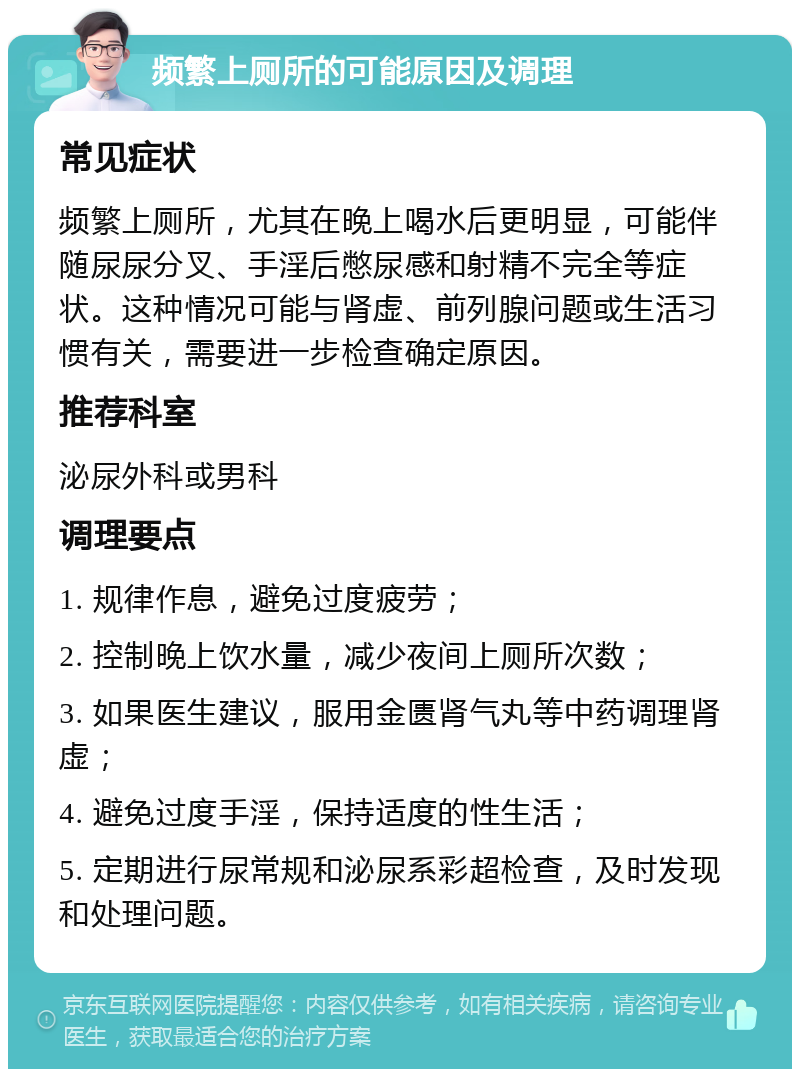 频繁上厕所的可能原因及调理 常见症状 频繁上厕所，尤其在晚上喝水后更明显，可能伴随尿尿分叉、手淫后憋尿感和射精不完全等症状。这种情况可能与肾虚、前列腺问题或生活习惯有关，需要进一步检查确定原因。 推荐科室 泌尿外科或男科 调理要点 1. 规律作息，避免过度疲劳； 2. 控制晚上饮水量，减少夜间上厕所次数； 3. 如果医生建议，服用金匮肾气丸等中药调理肾虚； 4. 避免过度手淫，保持适度的性生活； 5. 定期进行尿常规和泌尿系彩超检查，及时发现和处理问题。