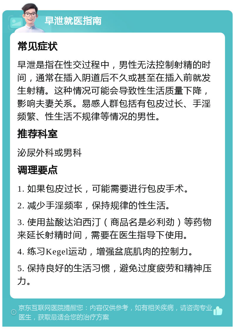 早泄就医指南 常见症状 早泄是指在性交过程中，男性无法控制射精的时间，通常在插入阴道后不久或甚至在插入前就发生射精。这种情况可能会导致性生活质量下降，影响夫妻关系。易感人群包括有包皮过长、手淫频繁、性生活不规律等情况的男性。 推荐科室 泌尿外科或男科 调理要点 1. 如果包皮过长，可能需要进行包皮手术。 2. 减少手淫频率，保持规律的性生活。 3. 使用盐酸达泊西汀（商品名是必利劲）等药物来延长射精时间，需要在医生指导下使用。 4. 练习Kegel运动，增强盆底肌肉的控制力。 5. 保持良好的生活习惯，避免过度疲劳和精神压力。