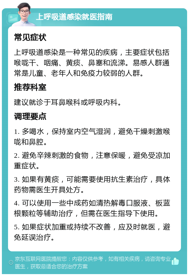 上呼吸道感染就医指南 常见症状 上呼吸道感染是一种常见的疾病，主要症状包括喉咙干、咽痛、黄痰、鼻塞和流涕。易感人群通常是儿童、老年人和免疫力较弱的人群。 推荐科室 建议就诊于耳鼻喉科或呼吸内科。 调理要点 1. 多喝水，保持室内空气湿润，避免干燥刺激喉咙和鼻腔。 2. 避免辛辣刺激的食物，注意保暖，避免受凉加重症状。 3. 如果有黄痰，可能需要使用抗生素治疗，具体药物需医生开具处方。 4. 可以使用一些中成药如清热解毒口服液、板蓝根颗粒等辅助治疗，但需在医生指导下使用。 5. 如果症状加重或持续不改善，应及时就医，避免延误治疗。