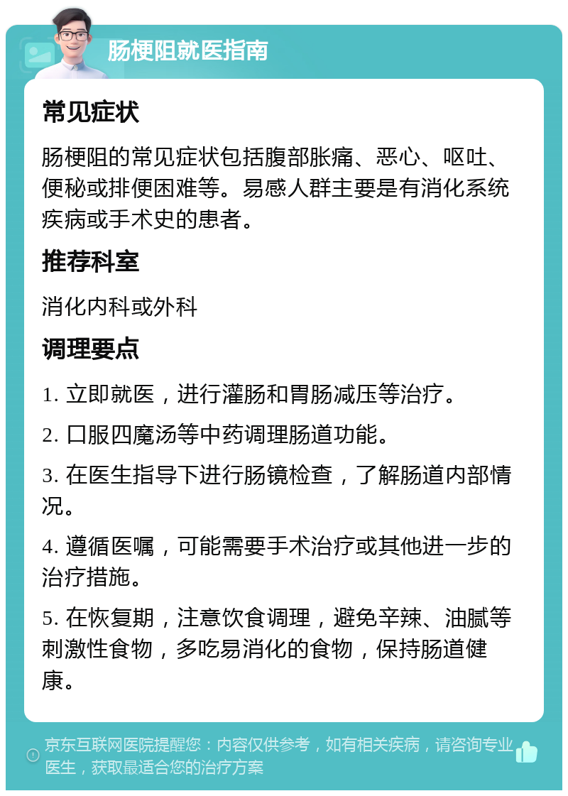 肠梗阻就医指南 常见症状 肠梗阻的常见症状包括腹部胀痛、恶心、呕吐、便秘或排便困难等。易感人群主要是有消化系统疾病或手术史的患者。 推荐科室 消化内科或外科 调理要点 1. 立即就医，进行灌肠和胃肠减压等治疗。 2. 口服四魔汤等中药调理肠道功能。 3. 在医生指导下进行肠镜检查，了解肠道内部情况。 4. 遵循医嘱，可能需要手术治疗或其他进一步的治疗措施。 5. 在恢复期，注意饮食调理，避免辛辣、油腻等刺激性食物，多吃易消化的食物，保持肠道健康。