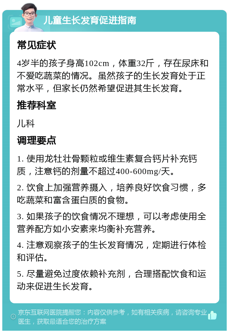 儿童生长发育促进指南 常见症状 4岁半的孩子身高102cm，体重32斤，存在尿床和不爱吃蔬菜的情况。虽然孩子的生长发育处于正常水平，但家长仍然希望促进其生长发育。 推荐科室 儿科 调理要点 1. 使用龙牡壮骨颗粒或维生素复合钙片补充钙质，注意钙的剂量不超过400-600mg/天。 2. 饮食上加强营养摄入，培养良好饮食习惯，多吃蔬菜和富含蛋白质的食物。 3. 如果孩子的饮食情况不理想，可以考虑使用全营养配方如小安素来均衡补充营养。 4. 注意观察孩子的生长发育情况，定期进行体检和评估。 5. 尽量避免过度依赖补充剂，合理搭配饮食和运动来促进生长发育。