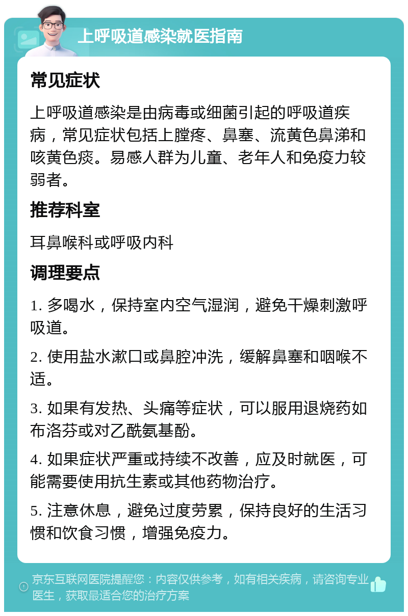 上呼吸道感染就医指南 常见症状 上呼吸道感染是由病毒或细菌引起的呼吸道疾病，常见症状包括上膛疼、鼻塞、流黄色鼻涕和咳黄色痰。易感人群为儿童、老年人和免疫力较弱者。 推荐科室 耳鼻喉科或呼吸内科 调理要点 1. 多喝水，保持室内空气湿润，避免干燥刺激呼吸道。 2. 使用盐水漱口或鼻腔冲洗，缓解鼻塞和咽喉不适。 3. 如果有发热、头痛等症状，可以服用退烧药如布洛芬或对乙酰氨基酚。 4. 如果症状严重或持续不改善，应及时就医，可能需要使用抗生素或其他药物治疗。 5. 注意休息，避免过度劳累，保持良好的生活习惯和饮食习惯，增强免疫力。