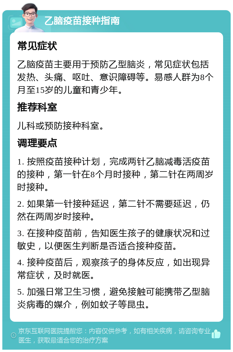 乙脑疫苗接种指南 常见症状 乙脑疫苗主要用于预防乙型脑炎，常见症状包括发热、头痛、呕吐、意识障碍等。易感人群为8个月至15岁的儿童和青少年。 推荐科室 儿科或预防接种科室。 调理要点 1. 按照疫苗接种计划，完成两针乙脑减毒活疫苗的接种，第一针在8个月时接种，第二针在两周岁时接种。 2. 如果第一针接种延迟，第二针不需要延迟，仍然在两周岁时接种。 3. 在接种疫苗前，告知医生孩子的健康状况和过敏史，以便医生判断是否适合接种疫苗。 4. 接种疫苗后，观察孩子的身体反应，如出现异常症状，及时就医。 5. 加强日常卫生习惯，避免接触可能携带乙型脑炎病毒的媒介，例如蚊子等昆虫。