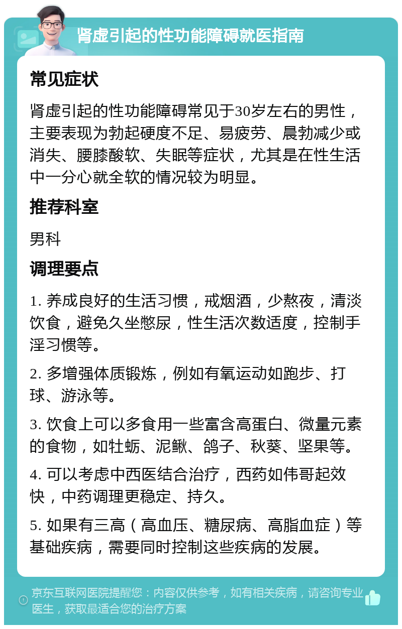 肾虚引起的性功能障碍就医指南 常见症状 肾虚引起的性功能障碍常见于30岁左右的男性，主要表现为勃起硬度不足、易疲劳、晨勃减少或消失、腰膝酸软、失眠等症状，尤其是在性生活中一分心就全软的情况较为明显。 推荐科室 男科 调理要点 1. 养成良好的生活习惯，戒烟酒，少熬夜，清淡饮食，避免久坐憋尿，性生活次数适度，控制手淫习惯等。 2. 多增强体质锻炼，例如有氧运动如跑步、打球、游泳等。 3. 饮食上可以多食用一些富含高蛋白、微量元素的食物，如牡蛎、泥鳅、鸽子、秋葵、坚果等。 4. 可以考虑中西医结合治疗，西药如伟哥起效快，中药调理更稳定、持久。 5. 如果有三高（高血压、糖尿病、高脂血症）等基础疾病，需要同时控制这些疾病的发展。