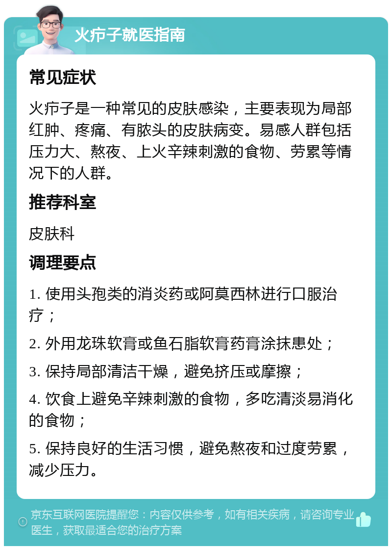 火疖子就医指南 常见症状 火疖子是一种常见的皮肤感染，主要表现为局部红肿、疼痛、有脓头的皮肤病变。易感人群包括压力大、熬夜、上火辛辣刺激的食物、劳累等情况下的人群。 推荐科室 皮肤科 调理要点 1. 使用头孢类的消炎药或阿莫西林进行口服治疗； 2. 外用龙珠软膏或鱼石脂软膏药膏涂抹患处； 3. 保持局部清洁干燥，避免挤压或摩擦； 4. 饮食上避免辛辣刺激的食物，多吃清淡易消化的食物； 5. 保持良好的生活习惯，避免熬夜和过度劳累，减少压力。