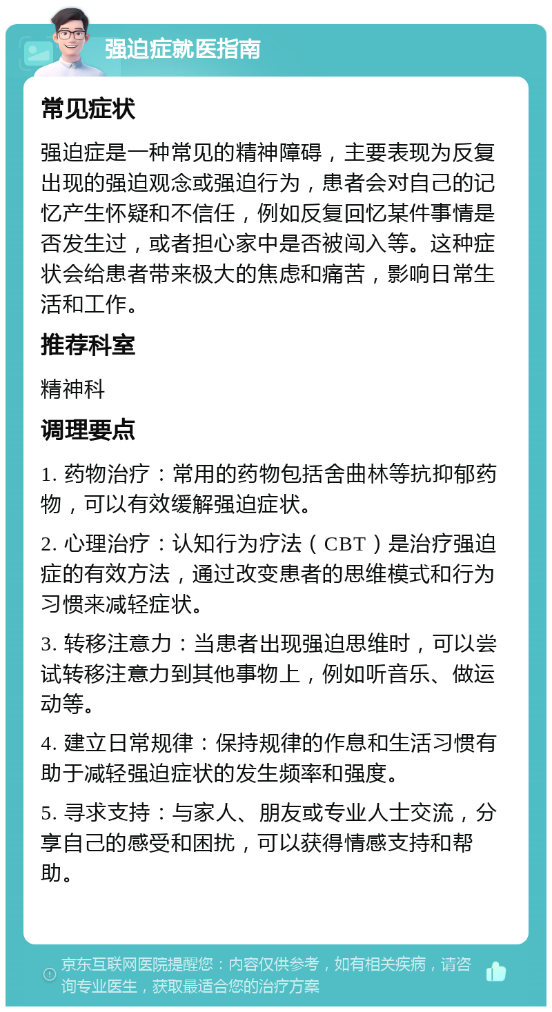 强迫症就医指南 常见症状 强迫症是一种常见的精神障碍，主要表现为反复出现的强迫观念或强迫行为，患者会对自己的记忆产生怀疑和不信任，例如反复回忆某件事情是否发生过，或者担心家中是否被闯入等。这种症状会给患者带来极大的焦虑和痛苦，影响日常生活和工作。 推荐科室 精神科 调理要点 1. 药物治疗：常用的药物包括舍曲林等抗抑郁药物，可以有效缓解强迫症状。 2. 心理治疗：认知行为疗法（CBT）是治疗强迫症的有效方法，通过改变患者的思维模式和行为习惯来减轻症状。 3. 转移注意力：当患者出现强迫思维时，可以尝试转移注意力到其他事物上，例如听音乐、做运动等。 4. 建立日常规律：保持规律的作息和生活习惯有助于减轻强迫症状的发生频率和强度。 5. 寻求支持：与家人、朋友或专业人士交流，分享自己的感受和困扰，可以获得情感支持和帮助。