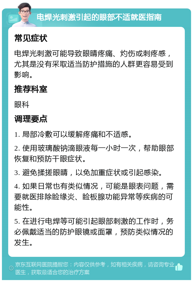 电焊光刺激引起的眼部不适就医指南 常见症状 电焊光刺激可能导致眼睛疼痛、灼伤或刺疼感，尤其是没有采取适当防护措施的人群更容易受到影响。 推荐科室 眼科 调理要点 1. 局部冷敷可以缓解疼痛和不适感。 2. 使用玻璃酸钠滴眼液每一小时一次，帮助眼部恢复和预防干眼症状。 3. 避免揉搓眼睛，以免加重症状或引起感染。 4. 如果日常也有类似情况，可能是眼表问题，需要就医排除睑缘炎、睑板腺功能异常等疾病的可能性。 5. 在进行电焊等可能引起眼部刺激的工作时，务必佩戴适当的防护眼镜或面罩，预防类似情况的发生。