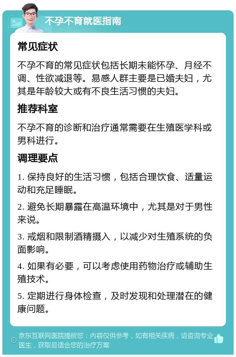 不孕不育就医指南 常见症状 不孕不育的常见症状包括长期未能怀孕、月经不调、性欲减退等。易感人群主要是已婚夫妇，尤其是年龄较大或有不良生活习惯的夫妇。 推荐科室 不孕不育的诊断和治疗通常需要在生殖医学科或男科进行。 调理要点 1. 保持良好的生活习惯，包括合理饮食、适量运动和充足睡眠。 2. 避免长期暴露在高温环境中，尤其是对于男性来说。 3. 戒烟和限制酒精摄入，以减少对生殖系统的负面影响。 4. 如果有必要，可以考虑使用药物治疗或辅助生殖技术。 5. 定期进行身体检查，及时发现和处理潜在的健康问题。