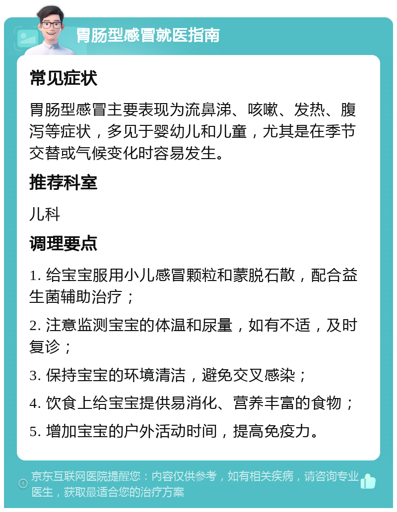 胃肠型感冒就医指南 常见症状 胃肠型感冒主要表现为流鼻涕、咳嗽、发热、腹泻等症状，多见于婴幼儿和儿童，尤其是在季节交替或气候变化时容易发生。 推荐科室 儿科 调理要点 1. 给宝宝服用小儿感冒颗粒和蒙脱石散，配合益生菌辅助治疗； 2. 注意监测宝宝的体温和尿量，如有不适，及时复诊； 3. 保持宝宝的环境清洁，避免交叉感染； 4. 饮食上给宝宝提供易消化、营养丰富的食物； 5. 增加宝宝的户外活动时间，提高免疫力。